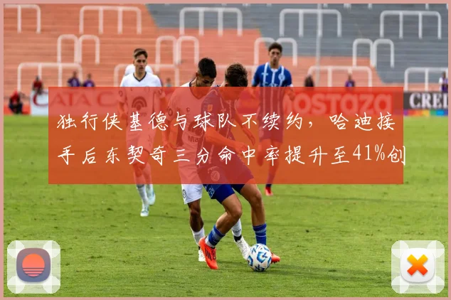 独行侠基德与球队不续约,哈迪接手后东契奇三分命中率提升至41%创生涯新高