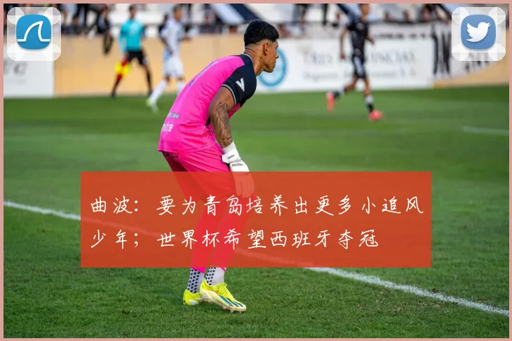 曲波：要为青岛培养出更多小追风少年；世界杯希望西班牙夺冠
