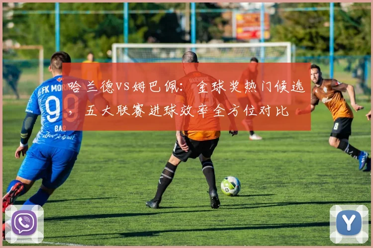 哈兰德vs姆巴佩：金球奖热门候选，五大联赛进球效率全方位对比