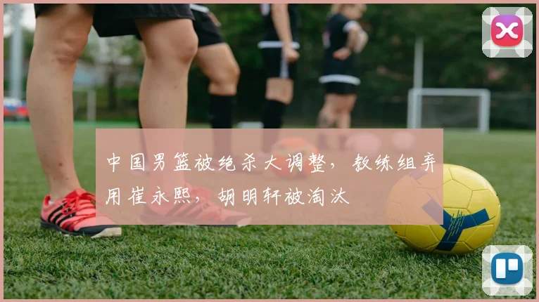 中国男篮被绝杀大调整，教练组弃用崔永熙，胡明轩被淘汰
